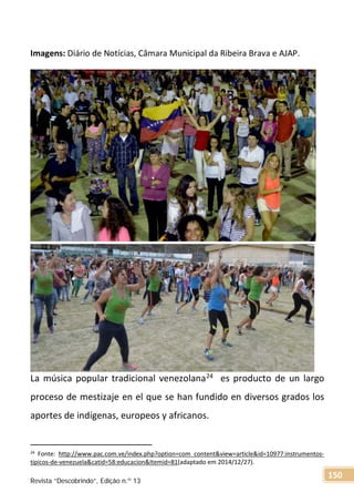 Imagens: Diário de Notícias, Câmara Municipal da Ribeira Brava e AJAP.
La música popular tradicional venezolana24 es producto de un largo
proceso de mestizaje en el que se han fundido en diversos grados los
aportes de indígenas, europeos y africanos.
24
Fonte: http://www.pac.com.ve/index.php?option=com_content&view=article&id=10977:instrumentos-
tipicos-de-venezuela&catid=58:educacion&Itemid=81(adaptado em 2014/12/27).
Revista “Descobrindo”, Edição n.º 13
150
 