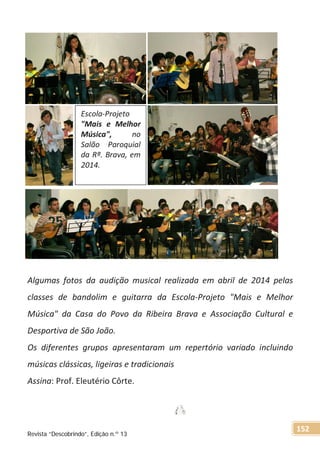 Algumas fotos da audição musical realizada em abril de 2014 pelas
classes de bandolim e guitarra da Escola-Projeto "Mais e Melhor
Música" da Casa do Povo da Ribeira Brava e Associação Cultural e
Desportiva de São João.
Os diferentes grupos apresentaram um repertório variado incluindo
músicas clássicas, ligeiras e tradicionais
Assina: Prof. Eleutério Côrte.
Escola-Projeto
"Mais e Melhor
Música", no
Salão Paroquial
da Rª. Brava, em
2014.
Revista “Descobrindo”, Edição n.º 13
152
 
