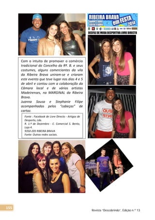 Com o intuito de promover o comércio
tradicional do Concelho da Rª. B. e seus
costumes, alguns comerciantes da vila
da Ribeira Brava uniram-se e criaram
este evento que teve lugar nos dias 4 e 5
de abril e contou com a colaboração da
Câmara local e de vários artistas
Madeirenses, na MARGINAL da Ribeira
Brava.
Juanna Sousa e Stephanie Filipe
acompanhadas pelos “cabeças” de
cartaz.
Fonte : Facebook de Livre Directo - Artigos de
Desporto, Lda.
R. 1.º de Dezembro - C. Comercial S. Bento,
Loja 4.
9350-205 RIBEIRA BRAVA
Fonte: Outras redes sociais.
Revista “Descobrindo”, Edição n.º 13
155
 