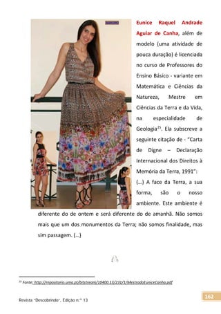 Eunice Raquel Andrade
Aguiar de Canha, além de
modelo (uma atividade de
pouca duração) é licenciada
no curso de Professores do
Ensino Básico - variante em
Matemática e Ciências da
Natureza, Mestre em
Ciências da Terra e da Vida,
na especialidade de
Geologia25
. Ela subscreve a
seguinte citação de - “Carta
de Digne – Declaração
Internacional dos Direitos à
Memória da Terra, 1991”:
(…) A face da Terra, a sua
forma, são o nosso
ambiente. Este ambiente é
diferente do de ontem e será diferente do de amanhã. Não somos
mais que um dos monumentos da Terra; não somos finalidade, mas
sim passagem. (…)
25 Fonte: http://repositorio.uma.pt/bitstream/10400.13/231/1/MestradoEuniceCanha.pdf
Revista “Descobrindo”, Edição n.º 13
162
 