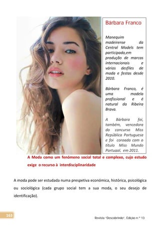 A Moda como um fenómeno social total e complexo, cujo estudo
exige o recurso à interdisciplinaridade
A moda pode ser estudada numa prespetiva económica, histórica, psicológica
ou sociológica (cada grupo social tem a sua moda, o seu desejo de
identificação).
Bárbara Franco
Manequim
madeirense da
Central Models tem
participado,em
produção de marcas
internacionais e
vários desfiles de
moda e festas desde
2010.
Bárbara Franco, é
uma modelo
profissional e é
natural da Ribeira
Brava.
A Bárbara foi,
também, vencedora
do concurso Miss
República Portuguesa
e foi coroada com o
título Miss Mundo
Portugal, em 2011.
Revista “Descobrindo”, Edição n.º 13
163
 