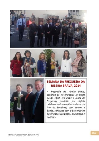 SEMANA DA FREGUESIA DA
RIBEIRA BRAVA, 2014
A freguesia da ribeira brava,
segundo os historiadores já existe
desde 1440. Em 2014 a junta de
freguesia, presidida por Higinio
celebrou mais um aniversario com o
içar da bandeira, com comes e
bebes, convívios com a presença de
autoridades religiosas, municipais e
policiais.
Revista “Descobrindo”, Edição n.º 13
166
 
