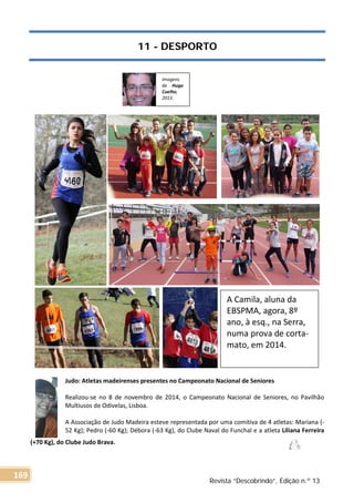 11 - DESPORTO
Judo: Atletas madeirenses presentes no Campeonato Nacional de Seniores
Realizou-se no 8 de novembro de 2014, o Campeonato Nacional de Seniores, no Pavilhão
Multiusos de Odivelas, Lisboa.
A Associação de Judo Madeira esteve representada por uma comitiva de 4 atletas: Mariana (-
52 Kg); Pedro (-60 Kg); Débora (-63 Kg), do Clube Naval do Funchal e a atleta Liliana Ferreira
(+70 Kg), do Clube Judo Brava.
Imagens
de Hugo
Coelho,
2013.
A Camila, aluna da
EBSPMA, agora, 8º
ano, à esq., na Serra,
numa prova de corta-
mato, em 2014.
Revista “Descobrindo”, Edição n.º 13
169
 