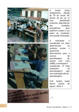 A Escola (ciclo)
antigamente, década
de 70 do século XX:
Alunos de pé, ao ar
livre, partilhando
materiais, dependentes
das condições
atmosféricas para
poderem cumprir o seu
papel de estudante,
com grande motivação:
A motivação é
considerada um fator
determinante no
contexto escolar e
igualmente
determinante para o
sucesso da
aprendizagem. De
acordo com Lima
(2004), a motivação é
considerada “A mola
propulsora da
aprendizagem”, pois
sem motivação não há
aprendizagem.
Prof. Sandra Isabel
Ramos Duarte de
Aguiar., 2013: 4
Revista “Descobrindo”, Edição n.º 13
17
 