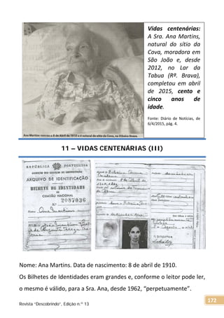 11 – VIDAS CENTENÁRIAS (III)
Nome: Ana Martins. Data de nascimento: 8 de abril de 1910.
Os Bilhetes de Identidades eram grandes e, conforme o leitor pode ler,
o mesmo é válido, para a Sra. Ana, desde 1962, “perpetuamente”.
Vidas centenárias:
A Sra. Ana Martins,
natural do sítio da
Cova, moradora em
São João e, desde
2012, no Lar da
Tabua (Rª. Brava),
completou em abril
de 2015, cento e
cinco anos de
idade.
Fonte: Diário de Notícias, de
6/4/2015, pág. 4.
Revista “Descobrindo”, Edição n.º 13
172
 
