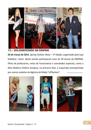 13 – SOLIDARIEDADE NA EBSPMA
20 de março de 2015: Spring Fashion Show – 1ª Edição, organizado pela Loja
Solidária I share. Neste evento participaram mais de 30 alunos da EBSPMA,
filhos de professores, netos de funcionárias e convidados especiais, como a
Miss Madeira (Vitória Gazijeva, na primeira foto, à esquerda) acompanhada
por outros modelos da Agência de Moda “UPfashion”. Texto e imagens dos alunos da turma 8º OF.
Revista “Descobrindo”, Edição n.º 13
174
 