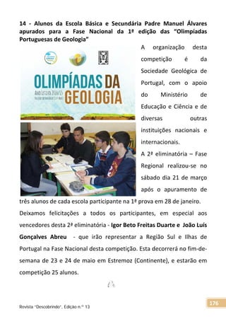 14 - Alunos da Escola Básica e Secundária Padre Manuel Álvares
apurados para a Fase Nacional da 1ª edição das “Olimpíadas
Portuguesas de Geologia”
A organização desta
competição é da
Sociedade Geológica de
Portugal, com o apoio
do Ministério de
Educação e Ciência e de
diversas outras
instituições nacionais e
internacionais.
A 2ª eliminatória – Fase
Regional realizou-se no
sábado dia 21 de março
após o apuramento de
três alunos de cada escola participante na 1ª prova em 28 de janeiro.
Deixamos felicitações a todos os participantes, em especial aos
vencedores desta 2ª eliminatória - Igor Beto Freitas Duarte e João Luís
Gonçalves Abreu - que irão representar a Região Sul e Ilhas de
Portugal na Fase Nacional desta competição. Esta decorrerá no fim-de-
semana de 23 e 24 de maio em Estremoz (Continente), e estarão em
competição 25 alunos.
Revista “Descobrindo”, Edição n.º 13
176
 