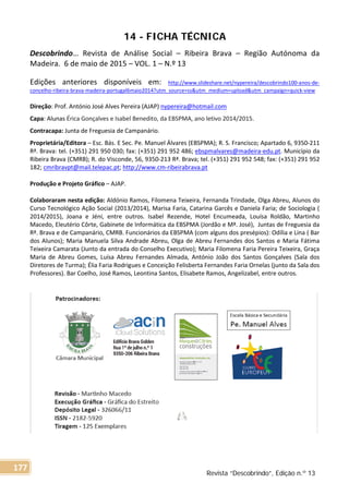 14 - FICHA TÉCNICA
Descobrindo… Revista de Análise Social – Ribeira Brava – Região Autónoma da
Madeira. 6 de maio de 2015 – VOL. 1 – N.º 13
Edições anteriores disponíveis em: http://www.slideshare.net/nypereira/descobrindo100-anos-de-
concelho-ribeira-brava-madeira-portugal6maio2014?utm_source=ss&utm_medium=upload&utm_campaign=quick-view
Direção: Prof. António José Alves Pereira (AJAP) nypereira@hotmail.com
Capa: Alunas Érica Gonçalves e Isabel Benedito, da EBSPMA, ano letivo 2014/2015.
Contracapa: Junta de Freguesia de Campanário.
Proprietária/Editora – Esc. Bás. E Sec. Pe. Manuel Álvares (EBSPMA); R. S. Francisco; Apartado 6, 9350-211
Rª. Brava: tel. (+351) 291 950 030; fax: (+351) 291 952 486; ebspmalvares@madeira-edu.pt. Município da
Ribeira Brava (CMRB); R. do Visconde, 56, 9350-213 Rª. Brava; tel. (+351) 291 952 548; fax: (+351) 291 952
182; cmribravpt@mail.telepac.pt; http://www.cm-ribeirabrava.pt
Produção e Projeto Gráfico – AJAP.
Colaboraram nesta edição: Aldónio Ramos, Filomena Teixeira, Fernanda Trindade, Olga Abreu, Alunos do
Curso Tecnológico Ação Social (2013/2014), Marisa Faria, Catarina Garcês e Daniela Faria; de Sociologia (
2014/2015), Joana e Jéni, entre outros. Isabel Rezende, Hotel Encumeada, Louísa Roldão, Martinho
Macedo, Eleutério Côrte, Gabinete de Informática da EBSPMA (Jordão e Mª. José), Juntas de Freguesia da
Rª. Brava e de Campanário, CMRB. Funcionários da EBSPMA (com alguns dos presépios): Odília e Lina ( Bar
dos Alunos); Maria Manuela Silva Andrade Abreu, Olga de Abreu Fernandes dos Santos e Maria Fátima
Teixeira Camarata (Junto da entrada do Conselho Executivo); Maria Filomena Faria Pereira Teixeira, Graça
Maria de Abreu Gomes, Luísa Abreu Fernandes Almada, António João dos Santos Gonçalves (Sala dos
Diretores de Turma); Élia Faria Rodrigues e Conceição Felisberta Fernandes Faria Ornelas (junto da Sala dos
Professores). Bar Coelho, José Ramos, Leontina Santos, Elisabete Ramos, Angelizabel, entre outros.
Revista “Descobrindo”, Edição n.º 13
177
 