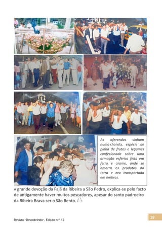 A grande devoção da Fajã da Ribeira a São Pedro, explica-se pelo facto
de antigamente haver muitos pescadores, apesar do santo padroeiro
da Ribeira Brava ser o São Bento.
As oferendas vinham
numa charola, espécie de
pinha de frutos e legumes
confecionada sobre uma
armação esférica feita em
ferro e arame, onde se
amarra os produtos da
terra e era transportada
em ombros.
Revista “Descobrindo”, Edição n.º 13
18
 