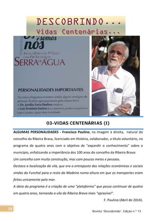 03-VIDAS CENTENÁRIAS (I)
ALGUMAS PERSONALIDADES - Francisco Paulino, na imagem à direita, natural do
concelho da Ribeira Brava, licenciado em História, colaborador, a título voluntário, no
programa de quatro anos com o objetivo de "expandir o conhecimento" sobre o
município, enfatizando a importância dos 100 anos do concelho da Ribeira Brava:
Um concelho com muita construção, mas com poucos meios e pessoas.
Destaco a localização da vila, que era o entreposto das relações económicas e sociais
vindas do Funchal para o resto da Madeira numa altura em que os transportes eram
feitos unicamente pelo mar.
A ideia do programa é a criação de uma "plataforma" que possa continuar de quatro
em quatro anos, tornando a vila da Ribeira Brava mais "aprazível".
F. Paulino (Abril de 2014).
Revista “Descobrindo”, Edição n.º 13
19
 