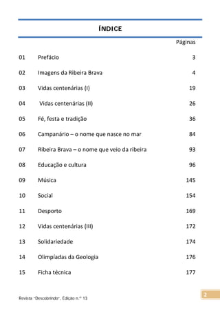 ÍNDICE
Páginas
01 Prefácio 3
02 Imagens da Ribeira Brava 4
03 Vidas centenárias (I) 19
04 Vidas centenárias (II) 26
05 Fé, festa e tradição 36
06 Campanário – o nome que nasce no mar 84
07 Ribeira Brava – o nome que veio da ribeira 93
08 Educação e cultura 96
09 Música 145
10 Social 154
11 Desporto 169
12 Vidas centenárias (III) 172
13 Solidariedade 174
14 Olimpíadas da Geologia 176
15 Ficha técnica 177
Revista “Descobrindo”, Edição n.º 13
2
 