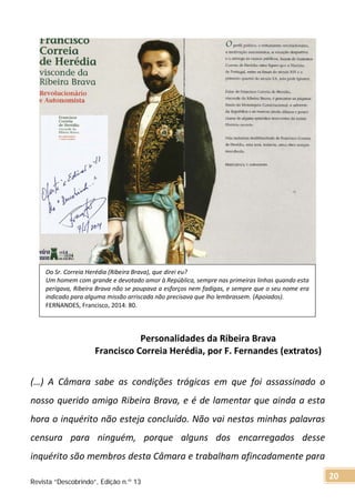 Personalidades da Ribeira Brava
Francisco Correia Herédia, por F. Fernandes (extratos)
(…) A Câmara sabe as condições trágicas em que foi assassinado o
nosso querido amigo Ribeira Brava, e é de lamentar que ainda a esta
hora o inquérito não esteja concluído. Não vai nestas minhas palavras
censura para ninguém, porque alguns dos encarregados desse
inquérito são membros desta Câmara e trabalham afincadamente para
Do Sr. Correia Herédia (Ribeira Brava), que direi eu?
Um homem com grande e devotado amor à República, sempre nas primeiras linhas quando esta
perigava, Ribeira Brava não se poupava a esforços nem fadigas, e sempre que o seu nome era
indicado para alguma missão arriscada não precisava que lho lembrassem. (Apoiados).
FERNANDES, Francisco, 2014: 80.
Revista “Descobrindo”, Edição n.º 13
20
 