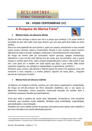 04 - VIDAS CENTENÁRIAS (II)
A Pesquisa de Marisa Faria3
• Marisa Faria, em discurso direto
Dentro de mim carrego o pouco que vivi e o pouco que conheço. E às vezes tenho a
sensação de que não caibo mais aqui dentro, por isso levo para fora todos os meus
sonhos.
Posso ser uma explosão de cores fortes e, após um suspiro, transformar o meu mundo
numa nuvem cinzenta, calma e melancólica. Porque o meu mundo é assim mesmo,
diferente de todo o mundo: ambíguo, ambicioso e irremediavelmente inconstante.
Ao longo da minha vida foi necessário excluir pessoas, apagar lembranças,
abandonar o que me faz mal, libertar-me de coisas que me prendem. Luto e quero
sempre o melhor para mim, estou sempre preparada para o pior e não aceito o que
vier. Luto para ser a melhor em tudo aquilo que faço e que sonho. Não aceito
respostas negativas, sou alérgica à negatividade e à ignorância, atchiiiiim !
Portanto, ouso, arrisco, não desisto e valorizo quem me ama e me respeita, esses sim
merecem o meu respeito e a minha palavra. Quanto ao resto…Bem…, ninguém
precisa do resto para ser feliz!
• Marisa Faria em discurso indireto
«A Marisa, na imagem à direita, mostrou ser uma aluna responsável e empenhada.
Ao longo do fim-de-semana da Feira Gerações Solidárias, deu o seu apoio às
diferentes instituições, esteve presente, mostrando atenção em acolher bem e
esclarecer quaisquer dúvidas aos participantes.
Creio que todo o projeto foi muito bem idealizado, revelando-se uma excelente
iniciativa, que envolveu muito trabalho. Parabéns pela criatividade, originalidade,
pela dedicação e concretização.
Parabéns por teres sabido cativar as pessoas necessárias para apoiar este trabalho e
por teres tornado o teu sonho idealizado possível.
3 Prof. Responsável: António Pereira, 2013/2014, na qualidade de Diretor de Curso Tecnológico de Ação Social – Projeto
“Gerações Solidárias”, em parceria com a Câmara Municipal da Ribeira Brava, em geral, e o Dr. Paulino, em especial..
Revista “Descobrindo”, Edição n.º 13
26
 