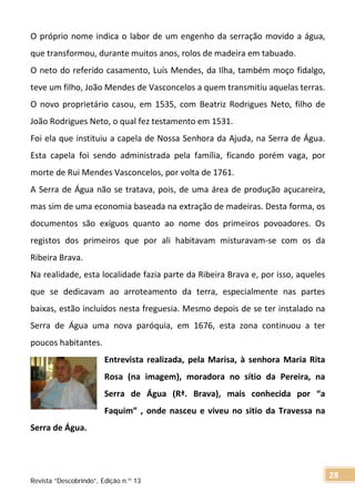 O próprio nome indica o labor de um engenho da serração movido a água,
que transformou, durante muitos anos, rolos de madeira em tabuado.
O neto do referido casamento, Luís Mendes, da Ilha, também moço fidalgo,
teve um filho, João Mendes de Vasconcelos a quem transmitiu aquelas terras.
O novo proprietário casou, em 1535, com Beatriz Rodrigues Neto, filho de
João Rodrigues Neto, o qual fez testamento em 1531.
Foi ela que instituiu a capela de Nossa Senhora da Ajuda, na Serra de Água.
Esta capela foi sendo administrada pela família, ficando porém vaga, por
morte de Rui Mendes Vasconcelos, por volta de 1761.
A Serra de Água não se tratava, pois, de uma área de produção açucareira,
mas sim de uma economia baseada na extração de madeiras. Desta forma, os
documentos são exíguos quanto ao nome dos primeiros povoadores. Os
registos dos primeiros que por ali habitavam misturavam-se com os da
Ribeira Brava.
Na realidade, esta localidade fazia parte da Ribeira Brava e, por isso, aqueles
que se dedicavam ao arroteamento da terra, especialmente nas partes
baixas, estão incluídos nesta freguesia. Mesmo depois de se ter instalado na
Serra de Água uma nova paróquia, em 1676, esta zona continuou a ter
poucos habitantes.
Entrevista realizada, pela Marisa, à senhora Maria Rita
Rosa (na imagem), moradora no sítio da Pereira, na
Serra de Água (Rª. Brava), mais conhecida por “a
Faquim” , onde nasceu e viveu no sitio da Travessa na
Serra de Água.
Revista “Descobrindo”, Edição n.º 13
28
 