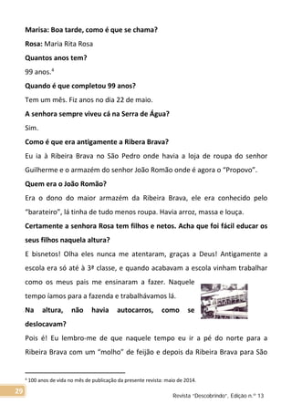 Marisa: Boa tarde, como é que se chama?
Rosa: Maria Rita Rosa
Quantos anos tem?
99 anos.4
Quando é que completou 99 anos?
Tem um mês. Fiz anos no dia 22 de maio.
A senhora sempre viveu cá na Serra de Água?
Sim.
Como é que era antigamente a Ribera Brava?
Eu ia à Ribeira Brava no São Pedro onde havia a loja de roupa do senhor
Guilherme e o armazém do senhor João Romão onde é agora o “Propovo”.
Quem era o João Romão?
Era o dono do maior armazém da Ribeira Brava, ele era conhecido pelo
“barateiro”, lá tinha de tudo menos roupa. Havia arroz, massa e louça.
Certamente a senhora Rosa tem filhos e netos. Acha que foi fácil educar os
seus filhos naquela altura?
E bisnetos! Olha eles nunca me atentaram, graças a Deus! Antigamente a
escola era só até à 3ª classe, e quando acabavam a escola vinham trabalhar
como os meus pais me ensinaram a fazer. Naquele
tempo íamos para a fazenda e trabalhávamos lá.
Na altura, não havia autocarros, como se
deslocavam?
Pois é! Eu lembro-me de que naquele tempo eu ir a pé do norte para a
Ribeira Brava com um “molho” de feijão e depois da Ribeira Brava para São
4 100 anos de vida no mês de publicação da presente revista: maio de 2014.
Revista “Descobrindo”, Edição n.º 13
29
 