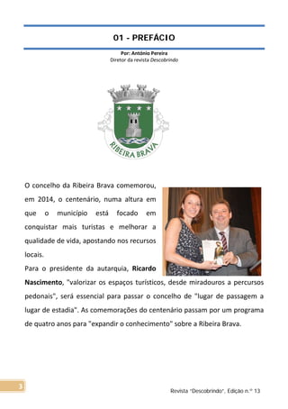 01 - PREFÁCIO
Por: António Pereira
Diretor da revista Descobrindo
O concelho da Ribeira Brava comemorou,
em 2014, o centenário, numa altura em
que o município está focado em
conquistar mais turistas e melhorar a
qualidade de vida, apostando nos recursos
locais.
Para o presidente da autarquia, Ricardo
Nascimento, "valorizar os espaços turísticos, desde miradouros a percursos
pedonais", será essencial para passar o concelho de "lugar de passagem a
lugar de estadia". As comemorações do centenário passam por um programa
de quatro anos para "expandir o conhecimento" sobre a Ribeira Brava.
Revista “Descobrindo”, Edição n.º 13
3
 