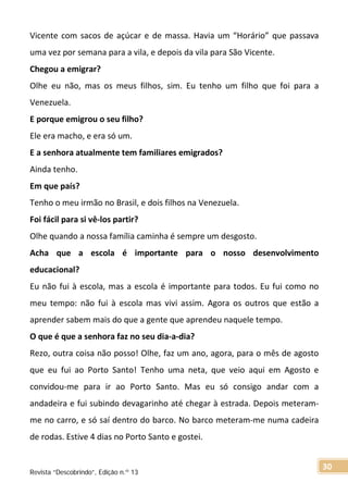 Vicente com sacos de açúcar e de massa. Havia um “Horário” que passava
uma vez por semana para a vila, e depois da vila para São Vicente.
Chegou a emigrar?
Olhe eu não, mas os meus filhos, sim. Eu tenho um filho que foi para a
Venezuela.
E porque emigrou o seu filho?
Ele era macho, e era só um.
E a senhora atualmente tem familiares emigrados?
Ainda tenho.
Em que país?
Tenho o meu irmão no Brasil, e dois filhos na Venezuela.
Foi fácil para si vê-los partir?
Olhe quando a nossa família caminha é sempre um desgosto.
Acha que a escola é importante para o nosso desenvolvimento
educacional?
Eu não fui à escola, mas a escola é importante para todos. Eu fui como no
meu tempo: não fui à escola mas vivi assim. Agora os outros que estão a
aprender sabem mais do que a gente que aprendeu naquele tempo.
O que é que a senhora faz no seu dia-a-dia?
Rezo, outra coisa não posso! Olhe, faz um ano, agora, para o mês de agosto
que eu fui ao Porto Santo! Tenho uma neta, que veio aqui em Agosto e
convidou-me para ir ao Porto Santo. Mas eu só consigo andar com a
andadeira e fui subindo devagarinho até chegar à estrada. Depois meteram-
me no carro, e só saí dentro do barco. No barco meteram-me numa cadeira
de rodas. Estive 4 dias no Porto Santo e gostei.
Revista “Descobrindo”, Edição n.º 13
30
 