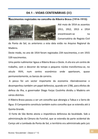 04.1 - VIDAS CENTENÁRIAS (II)
Nascimentos registados no concelho da Ribeira Brava (1914-1915)
Até maio de 1914 os assentos
1911, 1912, 1913 e 1914
encontravam-se na
Conservatória do Registo Civil
da Ponta do Sol, os anteriores a esta data estão no Arquivo Regional da
Madeira.
Deste modo, no ano de 1914 foram registados 234 nascimentos, e em 1915
539 nascimentos.
Uma ponte rudimentar ligava a Ribeira Brava a Oeste. A vila era um centro de
trabalho, com o decorrer do tempo o pequeno núcleo transformou-se, no
século XVIII, num centro económico onde aportavam, quase
permanentemente, os barcos de carreira.
A pesca foi um sector importante da economia ribeirabravense e
desempenhou também um papel defensivo, quando em 1786, para efeitos de
defesa da ilha, o governador Diogo Forjaz Coutinho dividiu a Madeira em
vários distritos.
A Ribeira Brava passou a ser um concelho que abrangia a Tabua e a Serra de
Água. O Campanário constituía também outro concelho que se estendia até à
Quinta Grande.
O Forte de São Bento atesta a importância defensiva da localidade. Sob a
administração da Câmara do Funchal, que se estendia da parte ocidental do
Caniço até a Lombada da Ponta do Sol, o território era administrado pelo juiz
Revista “Descobrindo”, Edição n.º 13
32
 
