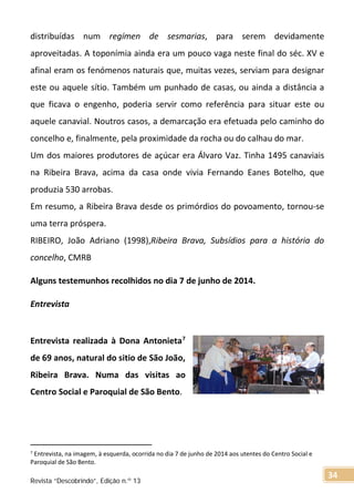 distribuídas num regímen de sesmarias, para serem devidamente
aproveitadas. A toponímia ainda era um pouco vaga neste final do séc. XV e
afinal eram os fenómenos naturais que, muitas vezes, serviam para designar
este ou aquele sítio. Também um punhado de casas, ou ainda a distância a
que ficava o engenho, poderia servir como referência para situar este ou
aquele canavial. Noutros casos, a demarcação era efetuada pelo caminho do
concelho e, finalmente, pela proximidade da rocha ou do calhau do mar.
Um dos maiores produtores de açúcar era Álvaro Vaz. Tinha 1495 canaviais
na Ribeira Brava, acima da casa onde vivia Fernando Eanes Botelho, que
produzia 530 arrobas.
Em resumo, a Ribeira Brava desde os primórdios do povoamento, tornou-se
uma terra próspera.
RIBEIRO, João Adriano (1998),Ribeira Brava, Subsídios para a história do
concelho, CMRB
Alguns testemunhos recolhidos no dia 7 de junho de 2014.
Entrevista
Entrevista realizada à Dona Antonieta7
de 69 anos, natural do sitio de São João,
Ribeira Brava. Numa das visitas ao
Centro Social e Paroquial de São Bento.
7
Entrevista, na imagem, à esquerda, ocorrida no dia 7 de junho de 2014 aos utentes do Centro Social e
Paroquial de São Bento.
Revista “Descobrindo”, Edição n.º 13
34
 