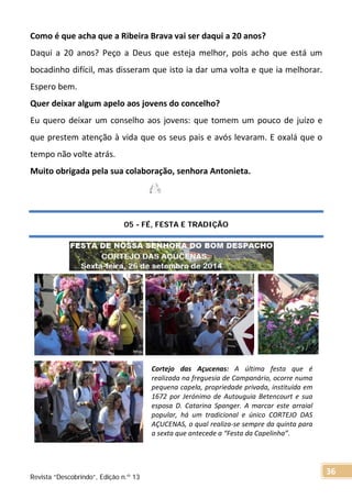 Como é que acha que a Ribeira Brava vai ser daqui a 20 anos?
Daqui a 20 anos? Peço a Deus que esteja melhor, pois acho que está um
bocadinho difícil, mas disseram que isto ia dar uma volta e que ia melhorar.
Espero bem.
Quer deixar algum apelo aos jovens do concelho?
Eu quero deixar um conselho aos jovens: que tomem um pouco de juízo e
que prestem atenção à vida que os seus pais e avós levaram. E oxalá que o
tempo não volte atrás.
Muito obrigada pela sua colaboração, senhora Antonieta.
05 - FÉ, FESTA E TRADIÇÃO
Cortejo das Açucenas: A última festa que é
realizada na freguesia de Campanário, ocorre numa
pequena capela, propriedade privada, instituída em
1672 por Jerónimo de Autouguia Betencourt e sua
esposa D. Catarina Spanger. A marcar este arraial
popular, há um tradicional e único CORTEJO DAS
AÇUCENAS, o qual realiza-se sempre da quinta para
a sexta que antecede a “Festa da Capelinha”.
Revista “Descobrindo”, Edição n.º 13
36
 