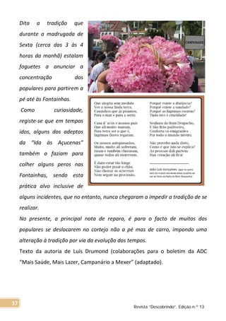 Dita a tradição que
durante a madrugada de
Sexta (cerca das 3 às 4
horas da manhã) estalam
foguetes a anunciar a
concentração dos
populares para partirem a
pé até às Fontainhas.
Como curiosidade,
registe-se que em tempos
idos, alguns dos adeptos
da “Ida às Açucenas”
também o faziam para
colher alguns peros nas
Fontainhas, sendo esta
prática alvo inclusive de
alguns incidentes, que no entanto, nunca chegaram a impedir a tradição de se
realizar.
No presente, a principal nota de reparo, é para o facto de muitos dos
populares se deslocarem no cortejo não a pé mas de carro, impondo uma
alteração à tradição por via da evolução dos tempos.
Texto da autoria de Luís Drumond (colaborações para o boletim da ADC
“Mais Saúde, Mais Lazer, Campanário a Mexer” (adaptado).
Revista “Descobrindo”, Edição n.º 13
37
 