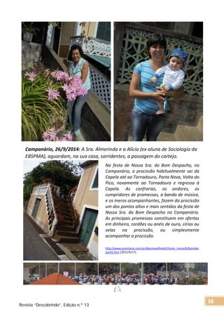Na festa de Nossa Sra. do Bom Despacho, no
Campanário, a procissão habitualmente sai da
Capela até ao Tornadouro, Porta Nova, Volta do
Pico, novamente ao Tornadouro e regressa à
Capela. As confrarias, os andores, os
cumpridores de promessas, a banda de música,
e os meros acompanhantes, fazem da procissão
um dos pontos altos e mais sentidos da festa de
Nossa Sra. do Bom Despacho no Campanário.
As principais promessas constituem em ofertas
em dinheiro, cordões ou anéis de ouro, círios ou
velas na procissão, ou simplesmente
acompanhar a procissão.
http://www.prestservi.com.br/diaconoalfredo/titulos_maria/b/bomdes
pacho.htm [2015/4/17].
Campanário, 26/9/2014: A Sra. Almerinda e a Alícia (ex-aluna de Sociologia da
EBSPMA), aguardam, na sua casa, sorridentes, a passagem do cortejo.
Revista “Descobrindo”, Edição n.º 13
38
 