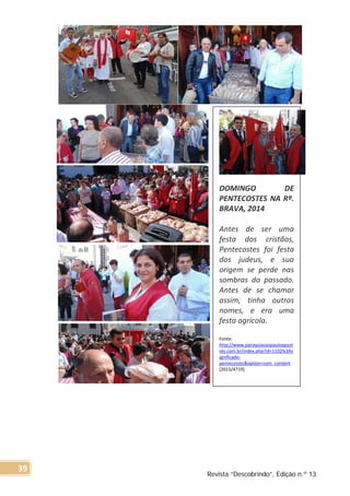 DOMINGO DE
PENTECOSTES NA Rª.
BRAVA, 2014
Antes de ser uma
festa dos cristãos,
Pentecostes foi festa
dos judeus, e sua
origem se perde nas
sombras do passado.
Antes de se chamar
assim, tinha outros
nomes, e era uma
festa agrícola.
Fonte:
http://www.paroquiasaopauloapost
olo.com.br/index.php?id=1102%3As
ignificado-
pentecostes&option=com_content
[2015/4719].
Revista “Descobrindo”, Edição n.º 13
39
 