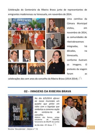 Celebração do Centenário da Ribeira Brava junto de representantes de
emigrantes madeirenses na Venezuela, em novembro de 2014.
Uma comitiva da
Câmara Municipal
visitou, em
novembro de 2014,
as comunidades de
ribeirabravenses
integradas, há
décadas, na
Venezuela,
conforme ilustram
as imagens. O
pretexto da viagem
foram as
celebrações dos cem anos do concelho da Ribeira Brava (1914-2014).
02 - IMAGENS DA RIBEIRA BRAVA
No dia 6/5/2014 ofereci
ao nosso município um
quadro que pintei em
vidro com o logotipo que
simboliza a comemo-ração
do centena-rio do
concelho.
Aldónio dos Ramos, antigo
estudante da EBSPMA,
funcionário da EB1/PÉ do Lombo
de São João – Rª. Brava.
Revista “Descobrindo”, Edição n.º 13
4
 