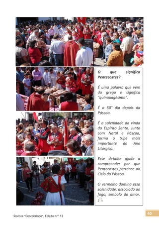 O que significa
Pentecostes?
É uma palavra que vem
do grego e significa
"quinquagésimo".
É o 50° dia depois da
Páscoa.
É a solenidade da vinda
do Espírito Santo. Junto
com Natal e Páscoa,
forma o tripé mais
importante do Ano
Litúrgico.
Esse detalhe ajuda a
compreender por que
Pentecostes pertence ao
Ciclo da Páscoa.
O vermelho domina essa
solenidade, associado ao
fogo, símbolo do amor.
Revista “Descobrindo”, Edição n.º 13
40
 