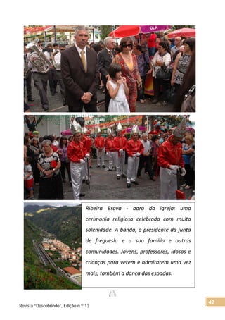 Ribeira Brava - adro da igreja: uma
cerimonia religiosa celebrada com muita
solenidade. A banda, o presidente da junta
de freguesia e a sua família e outras
comunidades. Jovens, professores, idosos e
crianças para verem e admirarem uma vez
mais, também a dança das espadas.
Revista “Descobrindo”, Edição n.º 13
42
 