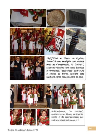19/7/2014: A “Festa do Espírito
Santo” é uma tradição com muitos
anos no Campanário. As “saloias”,
crianças vestidas com trajes brancos
e vermelhos, “decoradas” com ouro
e cestos de flores, tornam esta
tradição como especial para os pais.
Habitualmente, “as saloias”,
cantam versos típicos do Espirito
Santo e vão acompanhadas por
instrumentos tradicionais.
Revista “Descobrindo”, Edição n.º 13
44
 