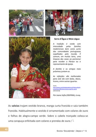 As saloias trajam vestido branco, manga curta franzida e saia também
franzida. Habitualmente o vestido é ornamentado com colares de ouro
e folhas de alegra-campo verde. Sobre o cabelo trançado coloca-se
uma carapuça enfeitada com colares e prendas de ouro.
Serra d’Água e Meia Légua
A tradição é vivida com
intensidade pelas famílias
madeirenses bem como junto
das comunidades portuguesas
espalhadas pelo mundo. É
comum, em muitos lares, uma
limpeza das casas ao pormenor
para receber o Pároco ou o
representante da Igreja.
A família e os amigos mais
próximos juntam-se.
As refeições são melhoradas
para este dia com bolos, doces,
licores, entre outras iguarias.
Fonte:
http://www.cantinhodamadeira.pt/index.php/ev
entos/item/96-festas-divino-espirito-santo
[2015/4/18].
Por Joana Sofia (EBSPMA), à esq.
Revista “Descobrindo”, Edição n.º 13
45
 