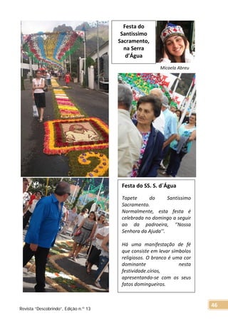 Micaela Abreu
Festa do SS. S. d`Água
Tapete do Santissimo
Sacramento.
Normalmente, esta festa é
celebrada no domingo a seguir
ao da padroeira, ‘’Nossa
Senhora da Ajuda’’.
Há uma manifestação de fé
que consiste em levar símbolos
religiosos. O branco é uma cor
dominante nesta
festividade.círios,
apresentando-se com os seus
fatos domingueiros.
Festa do
Santissimo
Sacramento,
na Serra
d’Água
Revista “Descobrindo”, Edição n.º 13
46
 