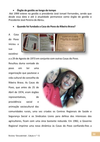 • Órgão de gestão ao longo do tempo
Até 1999 esteve na gestão o presidente José Ismael Fernandes, sendo que
desde essa data e até à atualidade permanece como órgão de gestão o
Presidente José Pereira de Abreu.
• Quando foi fundada a Casa do Povo da Ribeira Brava?
A Casa
do Povo
iniciou a
sua
existênci
a a 29 de Agosto de 1973 em conjunto com outras Casas do Povo.
Resultou duma vontade do
povo em ter uma
organização que pautasse a
vida cultural do concelho da
Ribeira Brava. As Casas do
Povo, que antes do 25 de
Abril de 1974, eram órgãos
representativos, de
providência social e
animação sociocultural das
comunidades rurais, uma vez criados os Centros Regionais de Saúde e
Segurança Social e os Sindicatos Livres para defesa dos interesses dos
agricultores, ficam com uma área bastante reduzida. Em 1982, o Governo
Regional imprime uma nova dinâmica às Casas do Povo confiando-lhes a
Revista “Descobrindo”, Edição n.º 13
50
 