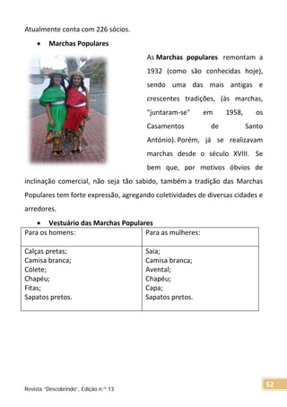 Atualmente conta com 226 sócios.
• Marchas Populares
As Marchas populares remontam a
1932 (como são conhecidas hoje),
sendo uma das mais antigas e
crescentes tradições, (às marchas,
"juntaram-se" em 1958, os
Casamentos de Santo
António). Porém, já se realizavam
marchas desde o século XVIII. Se
bem que, por motivos óbvios de
inclinação comercial, não seja tão sabido, também a tradição das Marchas
Populares tem forte expressão, agregando coletividades de diversas cidades e
arredores.
• Vestuário das Marchas Populares
Para os homens: Para as mulheres:
Calças pretas;
Camisa branca;
Colete;
Chapéu;
Fitas;
Sapatos pretos.
Saia;
Camisa branca;
Avental;
Chapéu;
Capa;
Sapatos pretos.
Revista “Descobrindo”, Edição n.º 13
52
 