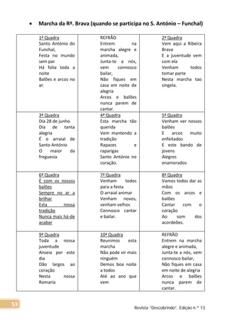 • Marcha da Rª. Brava (quando se participa no S. António – Funchal)
1ª Quadra
Santo António do
Funchal,
Festa no mundo
sem par
Há folia toda a
noite
Balões e arcos no
ar.
REFRÃO
Entrem na
marcha alegre e
animada,
Junta-te a nós,
vem connosco
bailar,
Não fiques em
casa em noite de
alegria
Arcos e balões
nunca parem de
cantar.
2ª Quadra
Vem aqui a Ribeira
Brava
E a juventude vem
com ela
Venham todos
tomar parte
Nesta marcha tao
singela.
3ª Quadra
Dia 28 de junho
Dia de tanta
alegria
É o arraial de
Santo António
O maior da
freguesia
4ª Quadra
Esta marcha tão
querida
Vem mantendo a
tradição
Rapazes e
raparigas
Santo António no
coração.
5ª Quadra
Venham ver nossos
balões
E arcos muito
enfeitados
E este bando de
jovens
Alegres
enamorados
6ª Quadra
É com os nossos
balões
Sempre no ar a
brilhar
Esta nossa
tradição
Nunca mais há-de
acabar
7ª Quadra
Venham todos
para a festa
O arraial animar
Venham novos,
venham velhos
Connosco cantar
e bailar.
8ª Quadra
Vamos todos dar as
mãos
Com os arcos e
balões
Cantar com o
coração
Ao som dos
acordeões.
9ª Quadra
Toda a nossa
juventude
Anseia por este
dia
Dão largos ao
coração
Nesta nossa
Romaria
10ª Quadra
Reunimos esta
marcha
Não pode vir mais
ninguém
Demos boa noite
a todos
Até ao ano que
vem
REFRÃO
Entrem na marcha
alegre e animada,
Junta-te a nós, vem
connosco bailar,
Não fiques em casa
em noite de alegria
Arcos e balões
nunca parem de
cantar.
Revista “Descobrindo”, Edição n.º 13
53
 