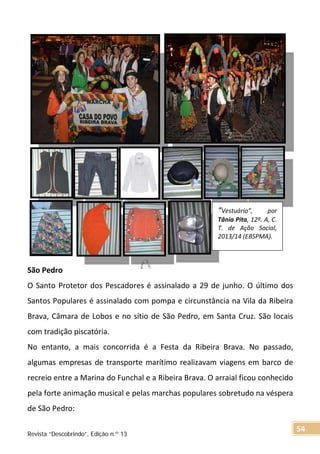 São Pedro
O Santo Protetor dos Pescadores é assinalado a 29 de junho. O último dos
Santos Populares é assinalado com pompa e circunstância na Vila da Ribeira
Brava, Câmara de Lobos e no sítio de São Pedro, em Santa Cruz. São locais
com tradição piscatória.
No entanto, a mais concorrida é a Festa da Ribeira Brava. No passado,
algumas empresas de transporte marítimo realizavam viagens em barco de
recreio entre a Marina do Funchal e a Ribeira Brava. O arraial ficou conhecido
pela forte animação musical e pelas marchas populares sobretudo na véspera
de São Pedro:
“Vestuário”, por
Tânia Pita, 12º. A, C.
T. de Ação Social,
2013/14 (EBSPMA).
Revista “Descobrindo”, Edição n.º 13
54
 