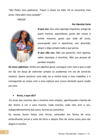 “São Pedro meu padroeiro. Trazes a chave na mão. Vê se encontras meu
amor. Para abrir meu coração”.
“ARCOS”
Por Daniela Faria
O que sou: Sou uma rapariga impulsiva, amiga de
quem merece, espontânea, gosto das coisas à
minha maneira, gosto que tudo dê certo,
preocupada com a aparência, sou divertida,
alegre e digo sempre tudo o que penso.
O que não sou: Não sou paciente, nem egoísta,
odeio injustiças e mentiras. Não sou pessoa de
perdoar traições.
Os meus objetivos: Tenho um objetivo geral, conseguir viver com o que a vida
me dá, ter força de enfrentar sempre os problemas em vez de torná-los
maiores. Quero construir uma vida, ter a minha casa, o meu trabalho, e ir
conseguindo as coisas com o meu esforço sem nunca desiludir quem confia
em mim.
• Arcos, o que são?
Os arcos das marchas são a maneira mais simples, aperfeiçoada e bonita de
dar ânimo e cor a uma marcha. Cada marcha, cada sítio tem o seu,
independentemente das cores, formas ou tamanhos.
Os nossos foram feitos com ferros, colocados em forma de arco,
embrulhando jornal à volta do ferro e depois fitas de várias cores para dar
alegria à marcha.
Revista “Descobrindo”, Edição n.º 13
55
 