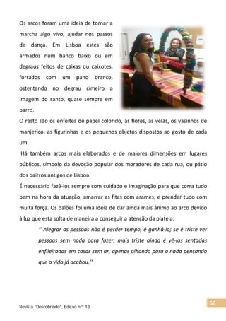 Os arcos foram uma ideia de tornar a
marcha algo vivo, ajudar nos passos
de dança. Em Lisboa estes são
armados num banco baixo ou em
degraus feitos de caixas ou caixotes,
forrados com um pano branco,
ostentando no degrau cimeiro a
imagem do santo, quase sempre em
barro.
O resto são os enfeites de papel colorido, as flores, as velas, os vasinhos de
manjerico, as figurinhas e os pequenos objetos dispostos ao gosto de cada
um.
Há também arcos mais elaborados e de maiores dimensões em lugares
públicos, símbolo da devoção popular dos moradores de cada rua, ou pátio
dos bairros antigos de Lisboa.
É necessário fazê-los sempre com cuidado e imaginação para que corra tudo
bem na hora da atuação, amarrar as fitas com arames, e prender tudo com
muita força. Os balões foi uma ideia de dar ainda mais ânimo ao arco devido
à luz que esta solta de maneira a conseguir a atenção da plateia:
‘’ Alegrar as pessoas não é perder tempo, é ganhá-lo; se é triste ver
pessoas sem nada para fazer, mais triste ainda é vê-las sentadas
enfileiradas em casas sem ar, apenas olhando para o nada pensando
que a vida já acabou.’’
Revista “Descobrindo”, Edição n.º 13
56
 