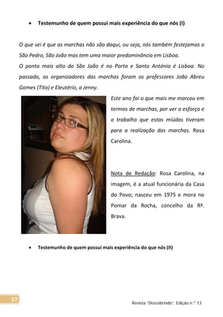 • Testemunho de quem possui mais experiência do que nós (I)
O que sei é que as marchas não são daqui, ou seja, nós também festejamos o
São Pedro, São João mas tem uma maior predominância em Lisboa.
O ponto mais alto do São João é no Porto e Santo António é Lisboa. No
passado, os organizadores das marchas foram os professores João Abreu
Gomes (Tito) e Eleutério, a Jenny.
Este ano foi o que mais me marcou em
termos de marchas, por ver o esforço e
o trabalho que estas miúdas tiveram
para a realização das marchas. Rosa
Carolina.
Nota de Redação: Rosa Carolina, na
imagem, é a atual funcionária da Casa
do Povo; nasceu em 1975 e mora no
Pomar da Rocha, concelho da Rª.
Brava.
• Testemunho de quem possui mais experiência do que nós (II)
Revista “Descobrindo”, Edição n.º 13
57
 