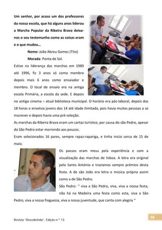 Um senhor, por acaso um dos professores
da nossa escola, que há alguns anos liderou
a Marcha Popular da Ribeira Brava deixa-
nos o seu testemunho como as coisas eram
e o que mudou…
Nome: João Abreu Gomes (Tito)
Morada: Ponta de Sol.
Estive na liderança das marchas em 1989
até 1996, fiz 3 anos só como membro
depois mais 6 anos como ensaiador e
membro. O local de ensaio era na antiga
escola Primária, a escola da sede. E depois
no antigo cinema – atual biblioteca municipal. O horário era pós-laboral, depois das
18 horas e envolvia jovens dos 14 até idade ilimitada, pois havia muitas pessoas a se
inscrever e depois havia uma pré-seleção.
As marchas da Ribeira Brava eram um cartaz turístico, por causa do são Pedro, apesar
do São Pedro estar morrendo aos poucos.
Eram selecionados 16 pares, sempre rapaz-rapariga, e tinha início cerca de 15 de
maio.
Os passos eram meus pela experiência e com a
visualização das marchas de lisboa. A letra era original
pelo Santo António e trazíamos sempre prémios desta
festa. A de são João era letra e música própria assim
como a de São Pedro.
São Pedro: ‘‘ viva a São Pedro, viva, viva a nossa festa,
não há na Madeira uma festa como esta, viva a São
Pedro, viva a nossa freguesia, viva a nossa juventude, que canta com alegria ‘’
Revista “Descobrindo”, Edição n.º 13
58
 