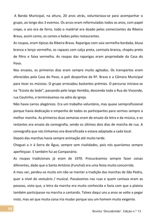 A Banda Municipal, na altura, 20 anos atrás, voluntariava-se para acompanhar o
grupo, ao longo dos 3 eventos. Os arcos eram reformulados todos os anos, com papel
crepe, o aro era de ferro, todo o matérial era doado pelos comerciantes da Ribeira
Brava, assim como, os comes e bebes pelos restaurantes.
As roupas, eram típicas da Ribeira Brava. Raparigas com saia vermelha bordada, blusa
branca e lenço vermelho, os rapazes com calça preta, camisola branca, chapéu preto
de filtro e faixa vermelha. As roupas das raparigas eram propriedade da Casa do
Povo.
Nos ensaios, os primeiros dias eram sempre muito agitados. Os transportes eram
oferecidos pela Casa do Povo, o poli desportivo da Rª. Brava e a Câmara Municipal
para levar os músicos. O grupo arrecadou bastantes prémios. O percurso iniciava-se
na “Escola da Sede”, passando pelo largo Herédia, descendo toda a Rua do Visconde,
rua Coutinho, e terminávamos no adro da igreja.
Não havia carros alegóricos. Era um trabalho voluntário, mas quase semiprofissional
porque havia dedicação e empenho de todos os participantes para sermos sempre a
melhor marcha. As primeiras duas semanas eram de ensaio da letra e da música, e os
restantes era ensaio da coreografia, sendo os últimos dois dias de marcha de rua. A
coreografia que nós tínhamos era diversificada e estava adaptada a cada local.
Depois das marchas havia sempre animação até muito tarde.
Cheguei a ir à Serra de Água, sempre sem rivalidades, pois nós queríamos sempre
aperfeiçoar. E também fui ao Campanário.
As roupas tradicionais já eram de 1970. Procurávamos sempre fazer coisas
diferentes, dado que o Santo António (Funchal) era uma festa muito concorrida.
A meu ver, perdeu-se muito em não se manter a tradição das marchas de São Pedro,
quer a nível de vestuário / musical. Passávamos nas ruas e quem cantava eram as
pessoas, visto que, a letra da marcha era muito conhecida e fazia com que a plateia
também participasse na marcha a cantando. Talvez daqui uns a anos se volte a pegar
nisto, mas sei que muita coisa iria mudar porque sou um homem muito exigente.
Revista “Descobrindo”, Edição n.º 13
59
 