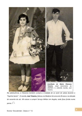 Na adolescência, a Filomena também cumpriu a tradição de se vestir de saloia durante o
“Espírito Santo”. O marido, José Teixeira, faleceu na Madeira há cerca de 20 anos e na década
de sessenta do séc. XX esteve a cumprir Serviço Militar em Angola, onde ficou ferido numa
perna.
Contributo de Maria Filomena
Teixeira, atual funcionária da
EBSPMA e o falecido marido, José
Teixeira.
Revista “Descobrindo”, Edição n.º 13
6
 