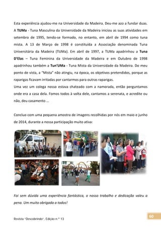 Esta experiência ajudou-me na Universidade da Madeira. Deu-me azo a fundar duas.
A TUMa - Tuna Masculina da Universidade da Madeira iniciou as suas atividades em
setembro de 1995, tendo-se formado, no entanto, em abril de 1994 como tuna
mista. A 13 de Março de 1998 é constituída a Associação denominada Tuna
Universitária da Madeira (TUMa). Em abril de 1997, a TUMa apadrinhou a Tuna
D’Elas – Tuna Feminina da Universidade da Madeira e em Outubro de 1998
apadrinhou também a Tun’UMa - Tuna Mista da Universidade da Madeira. Do meu
ponto de vista, a “Mista” não atingiu, na época, os objetivos pretendidos, porque as
raparigas ficavam irritadas por cantarmos para outras raparigas.
Uma vez um colega nosso estava chateado com a namorada, então perguntamos
onde era a casa dela. Fomos todos à volta dele, cantamos a serenata, e acredite ou
não, deu casamento …
Concluo com uma pequena amostra de imagens recolhidas por nós em maio e junho
de 2014, durante a nossa participação muito ativa:
Foi sem dúvida uma experiência fantástica, o nosso trabalho e dedicação valeu a
pena. Um muito obrigada a todos!
Revista “Descobrindo”, Edição n.º 13
60
 