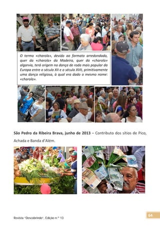 São Pedro da Ribeira Brava, junho de 2013 – Contributo dos sítios de Pico,
Achada e Banda d’Além.
O termo «charola», devido ao formato arredondado,
quer da «charola» da Madeira, quer da «charola»
algarvia, terá origem na dança de roda mais popular da
Europa entre o século XII e o século XVII, primitivamente
uma dança religiosa, à qual era dado o mesmo nome:
«charola».
Revista “Descobrindo”, Edição n.º 13
64
 