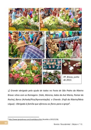 ♫ Grande obrigado pela ajuda de todos na Festa de São Pedro da Ribeira
Brava: sítios com as Romagens (Vale, Moreno, lados da Avé Maria, Pomar da
Rocha), Barco (Achada/Pico/Apresentação) e Charola (Fajã da Ribeira/Meia
Légua).- Obrigado à família que ofereceu as flores para a igreja8
.
8 http://www.igrejarbrava.com/oraetlabora.htm (Acedido a 2015/1/18).
Rª. Brava, junho
de 2013.
Revista “Descobrindo”, Edição n.º 13
65
 