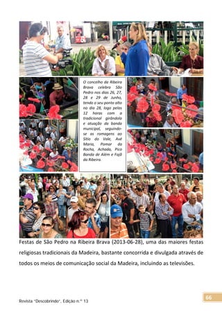Festas de São Pedro na Ribeira Brava (2013-06-28), uma das maiores festas
religiosas tradicionais da Madeira, bastante concorrida e divulgada através de
todos os meios de comunicação social da Madeira, incluindo as televisões.
O concelho da Ribeira
Brava celebra São
Pedro nos dias 26, 27,
28 e 29 de Junho,
tendo o seu ponto alto
no dia 28, logo pelas
12 horas com a
tradicional girândola
e atuação da banda
municipal, seguindo-
se as romagens ao
Sítio do Vale, Avé
Maria, Pomar da
Rocha, Achada, Pico
Banda de Além e Fajã
da Ribeira.
Revista “Descobrindo”, Edição n.º 13
66
 