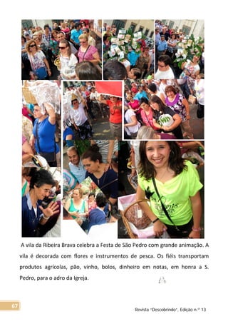 A vila da Ribeira Brava celebra a Festa de São Pedro com grande animação. A
vila é decorada com flores e instrumentos de pesca. Os fiéis transportam
produtos agrícolas, pão, vinho, bolos, dinheiro em notas, em honra a S.
Pedro, para o adro da Igreja.
Revista “Descobrindo”, Edição n.º 13
67
 