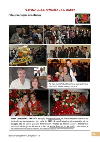 “A FESTA”, de 8 de DEZEMBRO a 8 de JANEIRO
Fotorreportagem de J. Ramos
No “Bar Coelho” (Boa Morte) e na festa de Nª. Sra.
Conceição, no sítio da Cruz, em 2014.
FESTA DO ESPÍRITO SANTO: A devoção ao Espírito Santo na Ilha da Madeira remonta ao
início do seu povoamento, por volta de 1425. A manifestação mais expressiva dessa
devoção são as visitas pascais denominadas "Visitas do Espírito Santo". Realizam-se
entre o II Domingo de Páscoa e o Dia de Nossa Senhora da Ascensão. Texto adaptado de
http://www.madeirarural.com/guia_viagem/ver_item.cfm?id=555&lingua=po (Consultado em 22/12/2014).
Revista “Descobrindo”, Edição n.º 13
68
 
