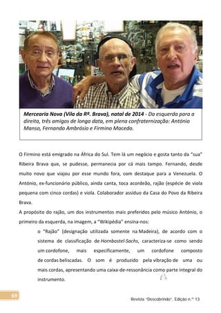 O Firmino está emigrado na África do Sul. Tem lá um negócio e gosta tanto da “sua”
Ribeira Brava que, se pudesse, permanecia por cá mais tampo. Fernando, desde
muito novo que viajou por esse mundo fora, com destaque para a Venezuela. O
António, ex-funcionário público, ainda canta, toca acordeão, rajão (espécie de viola
pequena com cinco cordas) e viola. Colaborador assíduo da Casa do Povo da Ribeira
Brava.
A propósito do rajão, um dos instrumentos mais preferidos pelo músico António, o
primeiro da esquerda, na imagem, a “Wikipédia” ensina-nos:
o “Rajão” (designação utilizada somente na Madeira), de acordo com o
sistema de classificação de Hornbostel-Sachs, caracteriza-se como sendo
um cordofone, mais especificamente, um cordofone composto
de cordas beliscadas. O som é produzido pela vibração de uma ou
mais cordas, apresentando uma caixa-de-ressonância como parte integral do
instrumento.
Mercearia Nova (Vila da Rª. Brava), natal de 2014 - Da esquerda para a
direita, três amigos de longa data, em plena confraternização: António
Manso, Fernando Ambrósio e Firmino Macedo.
Revista “Descobrindo”, Edição n.º 13
69
 